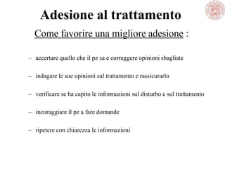 Adesione al trattamento
– accertare quello che il pz sa e correggere opinioni sbagliate
– indagare le sue opinioni sul trattamento e rassicurarlo
– verificare se ha capito le informazioni sul disturbo e sul trattamento
– incoraggiare il pz a fare domande
– ripetere con chiarezza le informazioni
Come favorire una migliore adesione :
 