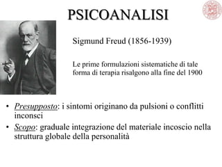 PSICOANALISI
Sigmund Freud (1856-1939)
Le prime formulazioni sistematiche di tale
forma di terapia risalgono alla fine del 1900
• Presupposto: i sintomi originano da pulsioni o conflitti
inconsci
• Scopo: graduale integrazione del materiale incoscio nella
struttura globale della personalità
 