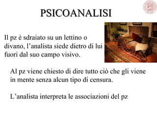 PSICOANALISI
Il pz è sdraiato su un lettino o
divano, l‘analista siede dietro di lui
fuori dal suo campo visivo.
Al pz viene chiesto di dire tutto ciò che gli viene
in mente senza alcun tipo di censura.
L‘analista interpreta le associazioni del pz
 