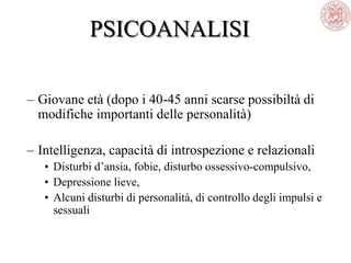PSICOANALISI
– Giovane età (dopo i 40-45 anni scarse possibiltà di
modifiche importanti delle personalità)
– Intelligenza, capacità di introspezione e relazionali
• Disturbi d‘ansia, fobie, disturbo ossessivo-compulsivo,
• Depressione lieve,
• Alcuni disturbi di personalità, di controllo degli impulsi e
sessuali
 