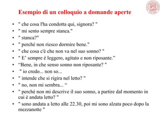 Esempio di un colloquio a domande aperte
• " che cosa l'ha condotta qui, signora? "
• " mi sento sempre stanca."
• " stanca?"
• " perché non riesco dormire bene."
• " che cosa c'è che non va nel suo sonno? "
• " E‘ sempre è leggero, agitato e non riposante.‖
• ―Bene, in che senso sonno non riposante? "
• " io credo... non so...
• " intende che si rigira nel letto? "
• " no, non mi sembra... ―
• " perché non mi descrive il suo sonno, a partire dal momento in
cui è andata letto? "
• " sono andata a letto alle 22.30, poi mi sono alzata poco dopo la
mezzanotte "
 