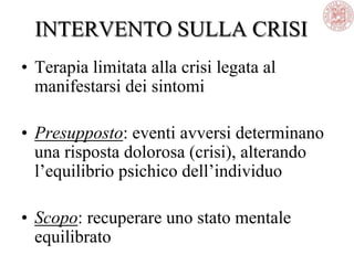INTERVENTO SULLA CRISI
• Terapia limitata alla crisi legata al
manifestarsi dei sintomi
• Presupposto: eventi avversi determinano
una risposta dolorosa (crisi), alterando
l‘equilibrio psichico dell‘individuo
• Scopo: recuperare uno stato mentale
equilibrato
 