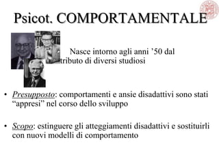 Psicot. COMPORTAMENTALE
Nasce intorno agli anni ‘50 dal
contributo di diversi studiosi
• Presupposto: comportamenti e ansie disadattivi sono stati
―appresi‖ nel corso dello sviluppo
• Scopo: estinguere gli atteggiamenti disadattivi e sostituirli
con nuovi modelli di comportamento
 