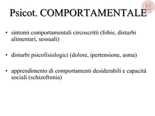Psicot. COMPORTAMENTALE
• sintomi comportamentali circoscritti (fobie, disturbi
alimentari, sessuali)
• disturbi psicofisiologici (dolore, ipertensione, asma)
• apprendimento di comportamenti desiderabili e capacità
sociali (schizofrenia)
 
