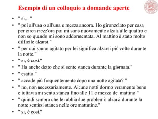 Esempio di un colloquio a domande aperte
• " sì... "
• " poi all'una o all'una e mezza ancora. Ho gironzolato per casa
per circa mezz'ora poi mi sono nuovamente alzata alle quattro e
non so quando mi sono addormentata. Al mattino è stato molto
difficile alzarsi."
• " per cui sonno agitato per lei significa alzarsi più volte durante
la notte."
• " si, è così."
• " Ha anche detto che si sente stanca durante la giornata."
• " esatto "
• " accade più frequentemente dopo una notte agitata? "
• " no, non necessariamente. Alcune notti dormo veramente bene
e tuttavia mi sento stanca fino alle 11 e mezzo del mattino "
• " quindi sembra che lei abbia due problemi: alzarsi durante la
notte sentirsi stanca nelle ore mattutine."
• " si, è così."
 