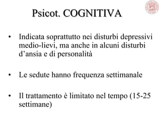 Psicot. COGNITIVA
• Indicata soprattutto nei disturbi depressivi
medio-lievi, ma anche in alcuni disturbi
d‘ansia e di personalità
• Le sedute hanno frequenza settimanale
• Il trattamento è limitato nel tempo (15-25
settimane)
 
