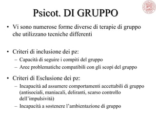 Psicot. DI GRUPPO
• Vi sono numerose forme diverse di terapie di gruppo
che utilizzano tecniche differenti
• Criteri di inclusione dei pz:
– Capacità di seguire i compiti del gruppo
– Aree problematiche compatibili con gli scopi del gruppo
• Criteri di Esclusione dei pz:
– Incapacità ad assumere comportamenti accettabili di gruppo
(antisociali, maniacali, deliranti, scarso controllo
dell‘impulsività)
– Incapacità a sostenere l‘ambientazione di gruppo
 