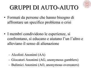 GRUPPI DI AUTO-AIUTO
• Formati da persone che hanno bisogno di
affrontare un specifico problema o crisi
• I membri condividono le esperienze, si
confrontano, si educano e aiutano l‘un l‘altro e
alleviano il senso di alienazione
– Alcolisti Anonimi (AA)
– Giocatori Anonimi (AG, anonymous gamblers)
– Bulimici Anonimi (AO, anonymous overeaters)
 