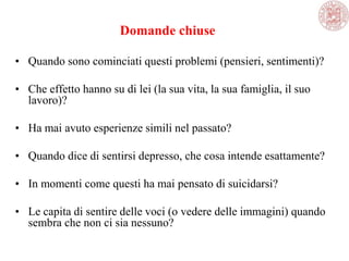 Domande chiuse
• Quando sono cominciati questi problemi (pensieri, sentimenti)?
• Che effetto hanno su di lei (la sua vita, la sua famiglia, il suo
lavoro)?
• Ha mai avuto esperienze simili nel passato?
• Quando dice di sentirsi depresso, che cosa intende esattamente?
• In momenti come questi ha mai pensato di suicidarsi?
• Le capita di sentire delle voci (o vedere delle immagini) quando
sembra che non ci sia nessuno?
 