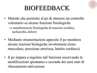 BIOFEEDBACK
• Metodo che permette al pz di ottenere un controllo
volontario su alcune funzioni fisiologiche
manifestazioni fisiologiche di tensione (cefalea,
tachicardia, dolori)
• Mediante strumentazioni apposite il pz monitora
alcune reazioni biologiche involontarie (tono
muscolare, pressione arteriosa, battito cardiaco)
• Il pz impara a regolare tali funzioni osservando le
modificazioni spontanee a seconda dei suoi stati di
rilassamento-attivazione
 