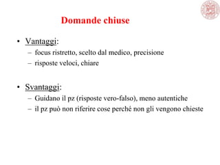 Domande chiuse
• Vantaggi:
– focus ristretto, scelto dal medico, precisione
– risposte veloci, chiare
• Svantaggi:
– Guidano il pz (risposte vero-falso), meno autentiche
– il pz può non riferire cose perché non gli vengono chieste
 