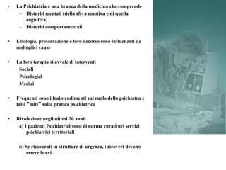 • La Psichiatria è una branca della medicina che comprende
– Disturbi mentali (della sfera emotiva e di quella
cognitiva)
– Disturbi comportamentali
• Eziologia, presentazione e loro decorso sono influenzati da
molteplici cause
• La loro terapia si avvale di interventi
Sociali
Psicologici
Medici
• Frequenti sono i fraintendimenti sul ruolo dello psichiatra e
falsi “miti” sulla pratica psichiatrica
• Rivoluzione negli ultimi 20 anni:
a) I pazienti Psichiatrici sono di norma curati nei servizi
psichiatrici territoriali
b) Se ricoverati in strutture di urgenza, i ricoveri devono
essere brevi
 