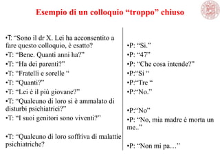 Esempio di un colloquio “troppo” chiuso
•T: ―Sono il dr X. Lei ha acconsentito a
fare questo colloquio, è esatto?
•T: ―Bene. Quanti anni ha?‖
•T: ―Ha dei parenti?‖
•T: ―Fratelli e sorelle ―
•T: ―Quanti?‖
•T: ―Lei è il più giovane?‖
•T: ―Qualcuno di loro si è ammalato di
disturbi psichiatrici?‖
•T: ―I suoi genitori sono viventi?‖
•T: ―Qualcuno di loro soffriva di malattie
psichiatriche?
•P: ―Si.‖
•P: ―47‖
•P: ―Che cosa intende?‖
•P:―Si ―
•P:―Tre ―
•P:―No.‖
•P:―No‖
•P: ―No, mia madre è morta un
me..‖
•P: ―Non mi pa…‖
 