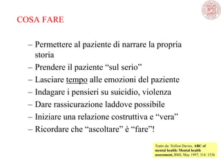 COSA FARE
– Permettere al paziente di narrare la propria
storia
– Prendere il paziente ―sul serio‖
– Lasciare tempo alle emozioni del paziente
– Indagare i pensieri su suicidio, violenza
– Dare rassicurazione laddove possibile
– Iniziare una relazione costruttiva e ―vera‖
– Ricordare che ―ascoltare‖ è ―fare‖!
Tratto da: Teifion Davies, ABC of
mental health: Mental health
assessment, BMJ, May 1997; 314: 1536
 