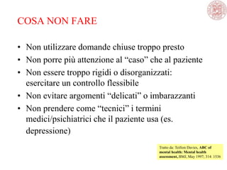COSA NON FARE
• Non utilizzare domande chiuse troppo presto
• Non porre più attenzione al ―caso‖ che al paziente
• Non essere troppo rigidi o disorganizzati:
esercitare un controllo flessibile
• Non evitare argomenti ―delicati‖ o imbarazzanti
• Non prendere come ―tecnici‖ i termini
medici/psichiatrici che il paziente usa (es.
depressione)
Tratto da: Teifion Davies, ABC of
mental health: Mental health
assessment, BMJ, May 1997; 314: 1536
 