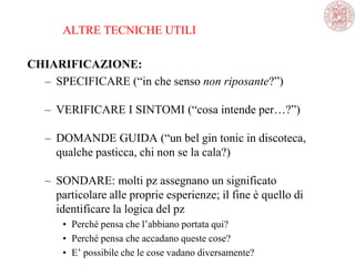 ALTRE TECNICHE UTILI
CHIARIFICAZIONE:
– SPECIFICARE (―in che senso non riposante?‖)
– VERIFICARE I SINTOMI (―cosa intende per…?‖)
– DOMANDE GUIDA (―un bel gin tonic in discoteca,
qualche pasticca, chi non se la cala?)
– SONDARE: molti pz assegnano un significato
particolare alle proprie esperienze; il fine è quello di
identificare la logica del pz
• Perché pensa che l‘abbiano portata qui?
• Perché pensa che accadano queste cose?
• E‘ possibile che le cose vadano diversamente?
 