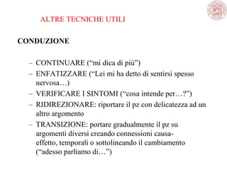ALTRE TECNICHE UTILI
CONDUZIONE
– CONTINUARE (―mi dica di più‖)
– ENFATIZZARE (―Lei mi ha detto di sentirsi spesso
nervosa…)
– VERIFICARE I SINTOMI (―cosa intende per…?‖)
– RIDIREZIONARE: riportare il pz con delicatezza ad un
altro argomento
– TRANSIZIONE: portare gradualmente il pz su
argomenti diversi creando connessioni causa-
effetto, temporali o sottolineando il cambiamento
(―adesso parliamo di…‖)
 