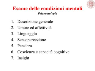 Esame delle condizioni mentali
Psicopatologia
1. Descrizione generale
2. Umore ed affettività
3. Linguaggio
4. Sensopercezione
5. Pensiero
6. Coscienza e capacità cognitive
7. Insight
 
