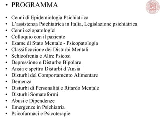 • PROGRAMMA
• Cenni di Epidemiologia Psichiatrica
• L‘assistenza Psichiatrica in Italia, Legislazione psichiatrica
• Cenni eziopatologici
• Colloquio con il paziente
• Esame di Stato Mentale - Psicopatologia
• Classificazione dei Disturbi Mentali
• Schizofrenia e Altre Psicosi
• Depressione e Disturbo Bipolare
• Ansia e spettro Disturbi d‘Ansia
• Disturbi del Comportamento Alimentare
• Demenza
• Disturbi di Personalità e Ritardo Mentale
• Disturbi Somatoformi
• Abusi e Dipendenze
• Emergenze in Psichiatria
• Psicofarmaci e Psicoterapie
 