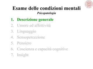Esame delle condizioni mentali
Psicopatologia
1. Descrizione generale
2. Umore ed affettività
3. Linguaggio
4. Sensopercezione
5. Pensiero
6. Coscienza e capacità cognitive
7. Insight
 