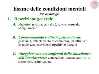 Esame delle condizioni mentali
Psicopatologia
1. Descrizione generale
A. Aspetto: postura, cura di sé, igiene personale,
abbigliamento
B. Comportamento e attività psicomotoria:
gestualità, rallentamento psicomotorio, iperattività e
irrequietezza, movimenti ripetitivi o bizzarri
C. Atteggiamento nei confronti della situazione e
dell’interlocutore: collaborante, amichevole, ostile,
sospettoso, seduttivo, etc…
 