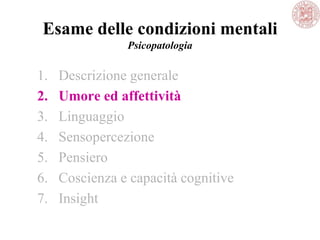 Esame delle condizioni mentali
Psicopatologia
1. Descrizione generale
2. Umore ed affettività
3. Linguaggio
4. Sensopercezione
5. Pensiero
6. Coscienza e capacità cognitive
7. Insight
 