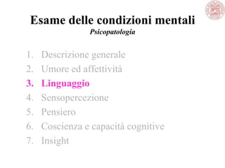 Esame delle condizioni mentali
Psicopatologia
1. Descrizione generale
2. Umore ed affettività
3. Linguaggio
4. Sensopercezione
5. Pensiero
6. Coscienza e capacità cognitive
7. Insight
 