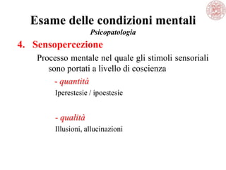 Esame delle condizioni mentali
Psicopatologia
4. Sensopercezione
Processo mentale nel quale gli stimoli sensoriali
sono portati a livello di coscienza
- quantità
Iperestesie / ipoestesie
- qualità
Illusioni, allucinazioni
 