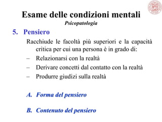 Esame delle condizioni mentali
Psicopatologia
5. Pensiero
Racchiude le facoltà più superiori e la capacità
critica per cui una persona è in grado di:
– Relazionarsi con la realtà
– Derivare concetti dal contatto con la realtà
– Produrre giudizi sulla realtà
A. Forma del pensiero
B. Contenuto del pensiero
 