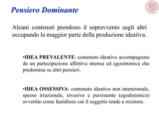 Alcuni contenuti prendono il sopravvento sugli altri
occupando la maggior parte della produzione ideativa.
Pensiero Dominante
•IDEA PREVALENTE: contenuto ideativo accompagnato
da un partecipazione affettiva intensa ed egosintonica che
predomina su altri pensieri.
•IDEA OSSESSIVA: contenuto ideativo non intenzionale,
spesso irrazionale, invasivo e persistente (egodistonico)
avvertito come fastidioso cui il soggetto tende a resistere.
 