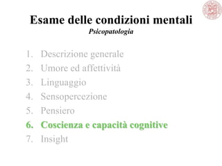 Esame delle condizioni mentali
Psicopatologia
1. Descrizione generale
2. Umore ed affettività
3. Linguaggio
4. Sensopercezione
5. Pensiero
6. Coscienza e capacità cognitive
7. Insight
 