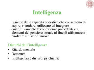 Intelligenza
Insieme delle capacità operative che consentono di
capire, ricordare, utilizzare ed integrare
costruttivamente le conoscenze precedenti e gli
elementi del pensiero attuale al fine di affrontare e
risolvere situazioni nuove
Disturbi dell‘intelligenza
• Ritardo mentale
• Demenza
• Intelligenza e disturbi psichiatrici
 