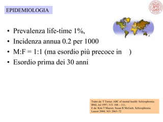 • Prevalenza life-time 1%,
• Incidenza annua 0.2 per 1000
• M:F = 1:1 (ma esordio più precoce in )
• Esordio prima dei 30 anni
Tratto da: T Turner. ABC of mental health: Schizophrenia.
BMJ, Jul 1997; 315: 108 – 111;
E da: Kim T Mueser, Susan R McGurk. Schizophrenia.
Lancet 2004; 363: 2063–72
EPIDEMIOLOGIA
 