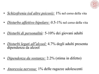 • Schizofrenia (ed altre psicosi): 1% nel corso della vita
• Disturbo affettivo bipolare: 0.5-1% nel corso della vita
• Disturbi di personalità: 5-10% dei giovani adulti
• Disturbi legati all’alcool: 4.7% degli adulti presenta
dipendenza da alcool
• Dipendenza da sostanze: 2.2% (stima in difetto)
• Anoressia nervosa: 1% delle ragazze adolescenti
 