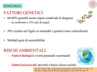 FATTORI GENETICI
• 60-84% gemelli mono-zigoti condivide la diagnosi
– in confronto a 15% dei di-zigoti
• 50% rischio nel figlio se entrambi i genitori sono schizofrenici
• Multipli geni di suscettibilità
RISCHI AMBIENTALI
– Fattori biologici: eventi prenatali e perinatali
– Fattori psicosocali: povertà e bassa classe sociale
Tratto da: T Turner. ABC of mental health: Schizophrenia. BMJ, Jul 1997; 315: 108 – 111;
E da: Kim T Mueser, Susan R McGurk. Schizophrenia. Lancet 2004; 363: 2063–72
EZIOLOGIA
 
