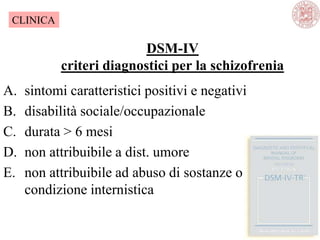 DSM-IV
criteri diagnostici per la schizofrenia
A. sintomi caratteristici positivi e negativi
B. disabilità sociale/occupazionale
C. durata > 6 mesi
D. non attribuibile a dist. umore
E. non attribuibile ad abuso di sostanze o
condizione internistica
CLINICA
 