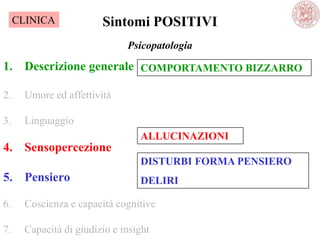 Psicopatologia
1. Descrizione generale
2. Umore ed affettività
3. Linguaggio
4. Sensopercezione
5. Pensiero
6. Coscienza e capacità cognitive
7. Capacità di giudizio e insight
Sintomi POSITIVI
COMPORTAMENTO BIZZARRO
ALLUCINAZIONI
DISTURBI FORMA PENSIERO
DELIRI
CLINICA
 