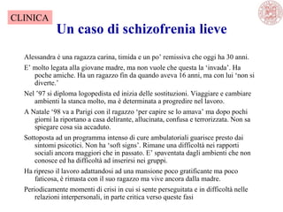 Un caso di schizofrenia lieve
Alessandra è una ragazza carina, timida e un po‘ remissiva che oggi ha 30 anni.
E‘ molto legata alla giovane madre, ma non vuole che questa la ‗invada‘. Ha
poche amiche. Ha un ragazzo fin da quando aveva 16 anni, ma con lui ‗non si
diverte.‘
Nel ‘97 si diploma logopedista ed inizia delle sostituzioni. Viaggiare e cambiare
ambienti la stanca molto, ma è determinata a progredire nel lavoro.
A Natale ‗98 va a Parigi con il ragazzo ‗per capire se lo amava‘ ma dopo pochi
giorni la riportano a casa delirante, allucinata, confusa e terrorizzata. Non sa
spiegare cosa sia accaduto.
Sottoposta ad un programma intenso di cure ambulatoriali guarisce presto dai
sintomi psicotici. Non ha ‗soft signs‘. Rimane una difficoltà nei rapporti
sociali ancora maggiori che in passato. E‘ spaventata dagli ambienti che non
conosce ed ha difficoltà ad inserirsi nei gruppi.
Ha ripreso il lavoro adattandosi ad una mansione poco gratificante ma poco
faticosa, è rimasta con il suo ragazzo ma vive ancora dalla madre.
Periodicamente momenti di crisi in cui si sente perseguitata e in difficoltà nelle
relazioni interpersonali, in parte critica verso queste fasi
CLINICA
 