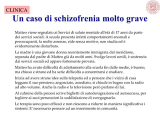 Un caso di schizofrenia molto grave
Matteo viene segnalato ai Servizi di salute mentale all’età di 17 anni da parte
dei servizi sociali. A scuola presenta infatti comportamenti anomali e
preoccupanti, fa molte assenze, ride senza motivo, non studia ed è
evidentemente disturbato.
La madre è una giovane donna recentemente immigrata dal meridione,
separata dal padre di Matteo già da molti anni. Svolge lavori umili, è sostenuta
dai servizi sociali ed appare fortemente provata.
Matteo ha avuto difficoltà di adattamento alla scuola fin dalle medie, è buono,
ma chiuso e strano ed ha serie difficoltà a concentrarsi e studiare.
Inizia ad avere strane idee sulla telepatia ed a pensare che i vicini di casa
leggano il suo pensiero; angosciato, assediato, si chiude in bagno con la radio
ad alto volume. Anche la radio e la televisione però parlano di lui.
Al culmine della psicosi scrive biglietti di autodenigrazione ed autoaccusa, per
togliere ai suoi persecutori la soddisfazione di svergognarlo.
Le terapia sono poco efficaci e non riescono a ridurre in maniera significativa i
sintomi. E’ necessario pensare ad un inserimento in comunità.
CLINICA
 