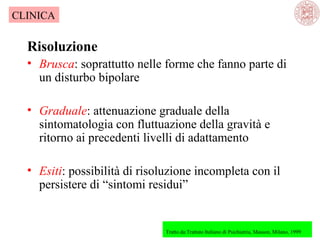 CLINICA

Risoluzione
• Brusca: soprattutto nelle forme che fanno parte di 
un disturbo bipolare
• Graduale: attenuazione graduale della 
sintomatologia con fluttuazione della gravità e 
ritorno ai precedenti livelli di adattamento
• Esiti: possibilità di risoluzione incompleta con il 
persistere di “sintomi residui”

Tratto da:Trattato Italiano di Psichiatria, Masson, Milano, 1999

 

 