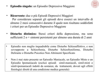 • Episodio singolo: un Episodio Depressivo Maggiore
singolo:
• Ricorrente: due o più Episodi Depressivi Maggiori 
Ricorrente:
          Per  considerare  separati  gli  episodi  deve  esserci  un  intervallo  di 
almeno 2 mesi consecutivi durante il quale non risultano soddisfatti 
i criteri per un Episodio Depressivo Maggiore
• Disturbo distimico: Stessi  criteri  della  depressione,  ma  sono 
sufficienti 2 o + sintomi persistenti per almeno una durata di 2 anni
•

Episodio  non  meglio  inquadrabile  come  Disturbo  Schizoaffettivo,  e  non 
sovrapposto  a  Schizofrenia,  Disturbo  Schizofreniforme,  Disturbo 
Delirante o Disturbo Psicotico Non Altrimenti Specificato

•

Non è mai stato presente un Episodio Maniacale, un Episodio Misto o un 
Episodio  Ipomaniacale  (esclusi  episodi    simil-maniacali,  simil-misti  o 
simil-ipomaniacali indotti da sostanze, da  trattamenti, dovuti agli effetti 
fisiologici diretti di una condizione medica generale)

 