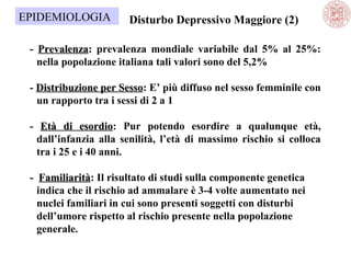 EPIDEMIOLOGIA

Disturbo Depressivo Maggiore (2)

- Prevalenza: prevalenza mondiale variabile dal 5% al 25%:
Prevalenza
nella popolazione italiana tali valori sono del 5,2%
- Distribuzione per Sesso: E’ più diffuso nel sesso femminile con
Sesso
un rapporto tra i sessi di 2 a 1
- Età di esordio: Pur potendo esordire a qualunque età,
esordio
dall’infanzia alla senilità, l’età di massimo rischio si colloca
tra i 25 e i 40 anni.
- Familiarità: Il risultato di studi sulla componente genetica
Familiarità
indica che il rischio ad ammalare è 3-4 volte aumentato nei
nuclei familiari in cui sono presenti soggetti con disturbi
dell’umore rispetto al rischio presente nella popolazione
generale.

 