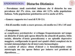 EPIDEMIOLOGIA

Disturbo Distimico

- Prevalenza: studi controllati indicano che il disturbo ha una
prevalenza del 3% circa, con stima del 2.3% nella popolazione
italiana. Nella popolazione psichiatrica arriva anche al 36%.
- Genere: rapporto tra i sessi di F:M=2:1.
- Età di esordio: tende a essere precoce, età media tra i 18 e i 45 anni
- Conseguenze:
a) complicanze psichiatriche: si sviluppa frequentemente nel tempo
un disturbo d’ansia (più spesso disturbo da attacchi di panico, fobia
sociale, disturbo d’ansia generalizzata) o un episodio depressivo
maggiore, configurando in questi casi quadri clinici complessi sia in
termini sintomatoligici che di intervento farmacologico
b) condotte di abuso: abuso d’alcool e /o benzodiazepine come
autoterapia ma che spesso finisce per indurre seri problemi di
dipendenza.     

 