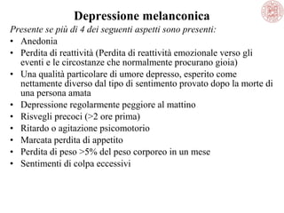 Depressione melanconica
Presente se più di 4 dei seguenti aspetti sono presenti:
• Anedonia
• Perdita di reattività (Perdita di reattività emozionale verso gli 
eventi e le circostanze che normalmente procurano gioia)
• Una qualità particolare di umore depresso, esperito come 
nettamente diverso dal tipo di sentimento provato dopo la morte di 
una persona amata
• Depressione regolarmente peggiore al mattino
• Risvegli precoci (>2 ore prima)
• Ritardo o agitazione psicomotorio
• Marcata perdita di appetito
• Perdita di peso >5% del peso corporeo in un mese
• Sentimenti di colpa eccessivi

 