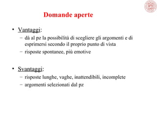 Domande aperte
• Vantaggi:
– dà al pz la possibilità di scegliere gli argomenti e di 
esprimersi secondo il proprio punto di vista
– risposte spontanee, più emotive

• Svantaggi:
– risposte lunghe, vaghe, inattendibili, incomplete
– argomenti selezionati dal pz

 