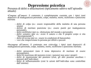Depressione psicotica

Presenza di deliri o allucinazioni (tipicamente uditive nell’episodio 
attuale)
•Congrue all’umore:  il  contenuto  è  completamente  coerente  con  i  tipici  temi 
all’umore
depressivi di inadeguatezza personale, colpa, malattia, morte, nichilismo o punizione 
meritata
– deliri  di  colpa  (es.:  essere  responsabile  della  malattia  di  una  persona 
amata)
– delirio  di  meritare  punizione  (es.:  essere  puniti  per  inadeguatezza 
personale), 
– deliri nichilistici (per es.: distruzione del mondo o personale), 
– deliri  somatici  (per  es.:  avere  il  cancro  o  che  il  proprio  corpo  si  stia 
“decomponendo”) 
– deliri di rovina (per es.: essere in condizioni di bancarotta). 
– voci che rimproverano la persona per difetti o peccati
•Incongrue all’umore:  il  contenuto  non  coinvolge  i  tipici  temi  depressivi  di 
all’umore
inadeguatezza personale, colpa, malattia, morte, nichilismo o punizione meritata. 
– deliri  persecutori  (non  il  tema  depressivo  di  meritare  di  essere 
perseguitato), 
– deliri di inserzione del pensiero (cioè, i pensieri non sono i propri) 
– deliri  di  trasmissione  del  pensiero  (cioè,  gli  altri  possono  ascoltare  i 
pensieri dell’individuo)
– deliri  di  influenzamento  (cioè  le  azioni  dell’individuo  sono  controllate 
dall’esterno)

 