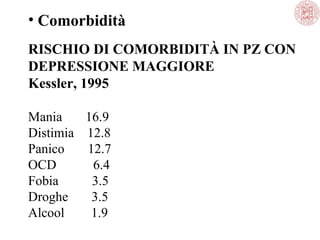 • Comorbidità
RISCHIO DI COMORBIDITÀ IN PZ CON
DEPRESSIONE MAGGIORE
Kessler, 1995
Mania
16.9
Distimia 12.8
Panico
12.7
OCD
6.4
Fobia
3.5
Droghe
3.5
Alcool
1.9

 