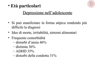 • Età particolari
Depressione nell’adolescente
• Si può manifestare in forma atipica rendendo più
difficile la diagnosi
• Idee di morte, irritabilità, sintomi alimentari
• Frequente comorbidità
– disturbi d’ansia 46%
– distimia 36%
– ADHD 35%
– disturbi della condotta 31%

 