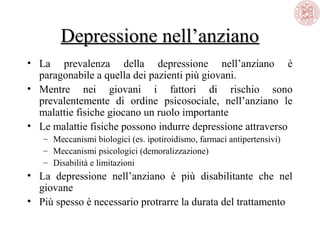 Depressione nell’anziano
• La prevalenza della depressione nell’anziano è
paragonabile a quella dei pazienti più giovani.
• Mentre nei giovani i fattori di rischio sono
prevalentemente di ordine psicosociale, nell’anziano le
malattie fisiche giocano un ruolo importante
• Le malattie fisiche possono indurre depressione attraverso
– Meccanismi biologici (es. ipotiroidismo, farmaci antipertensivi)
– Meccanismi psicologici (demoralizzazione)
– Disabilità e limitazioni

• La depressione nell’anziano è più disabilitante che nel
giovane
• Più spesso è necessario protrarre la durata del trattamento

 