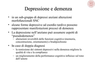 Depressione e demenza
• in un sub-gruppo di depressi anziani alterazioni
morfofunzionali SNC
• alcune forme depressive ad esordio tardivo possono
rappresentare manifestazioni precoci di demenza
• La depressione nell’anziano può assumere aspetti di
“pseudodemenza”
– alterazioni reversibili delle funzioni cognitive (memoria,
concentrazione, orientamento) e bradipsichismo

• In caso di doppia diagnosi
– la remissione dei sintomi depressivi nella demenza migliora la
qualità di vita e la compliance
– un miglioramento della performance cognitiva influisce sul tono
dell’umore

 